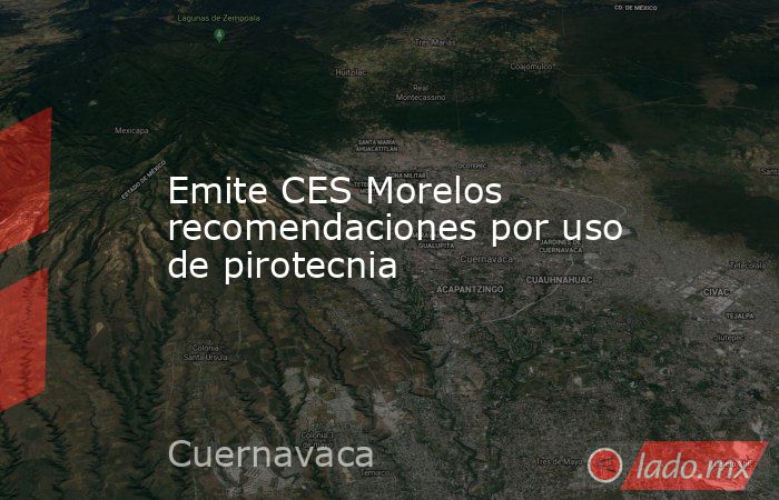 Emite CES Morelos recomendaciones por uso de pirotecnia. Noticias en tiempo real