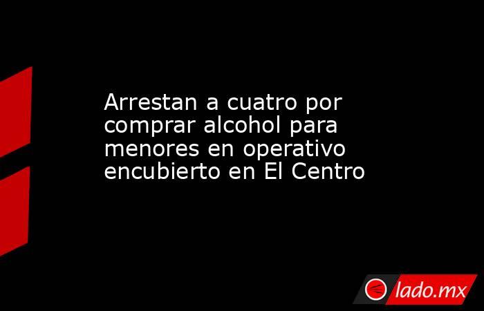 Arrestan a cuatro por comprar alcohol para menores en operativo encubierto en El Centro. Noticias en tiempo real