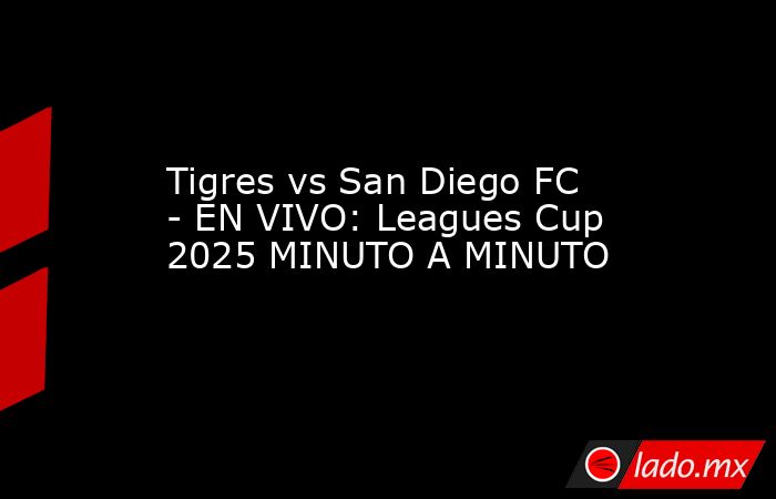 Tigres vs San Diego FC - EN VIVO: Leagues Cup 2025 MINUTO A MINUTO. Noticias en tiempo real