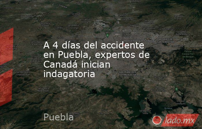 A 4 días del accidente en Puebla, expertos de Canadá inician indagatoria. Noticias en tiempo real