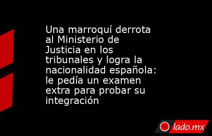 Una marroquí derrota al Ministerio de Justicia en los tribunales y logra la nacionalidad española: le pedía un examen extra para probar su integración. Noticias en tiempo real