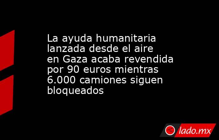 La ayuda humanitaria lanzada desde el aire en Gaza acaba revendida por 90 euros mientras 6.000 camiones siguen bloqueados. Noticias en tiempo real
