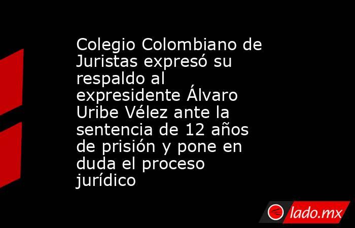 Colegio Colombiano de Juristas expresó su respaldo al expresidente Álvaro Uribe Vélez ante la sentencia de 12 años de prisión y pone en duda el proceso jurídico  . Noticias en tiempo real