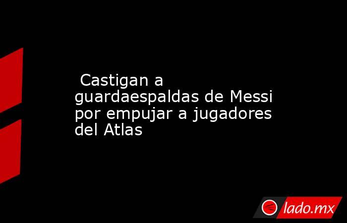  Castigan a guardaespaldas de Messi por empujar a jugadores del Atlas. Noticias en tiempo real