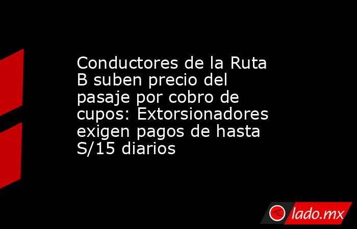 Conductores de la Ruta B suben precio del pasaje por cobro de cupos: Extorsionadores exigen pagos de hasta S/15 diarios . Noticias en tiempo real