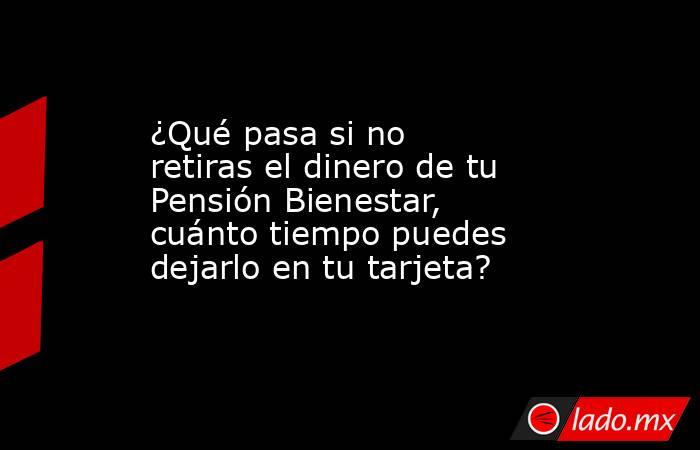 ¿Qué pasa si no retiras el dinero de tu Pensión Bienestar, cuánto tiempo puedes dejarlo en tu tarjeta?. Noticias en tiempo real