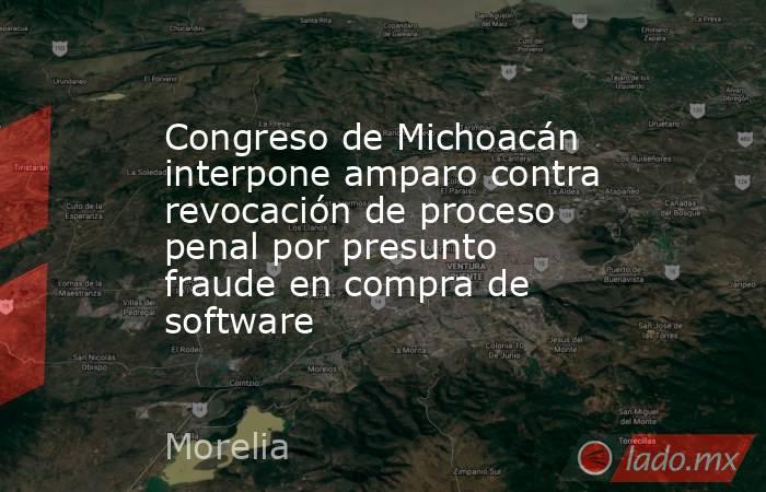 Congreso de Michoacán interpone amparo contra revocación de proceso penal por presunto fraude en compra de software. Noticias en tiempo real