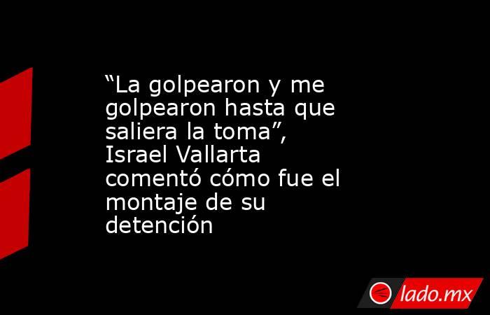 “La golpearon y me golpearon hasta que saliera la toma”, Israel Vallarta comentó cómo fue el montaje de su detención. Noticias en tiempo real