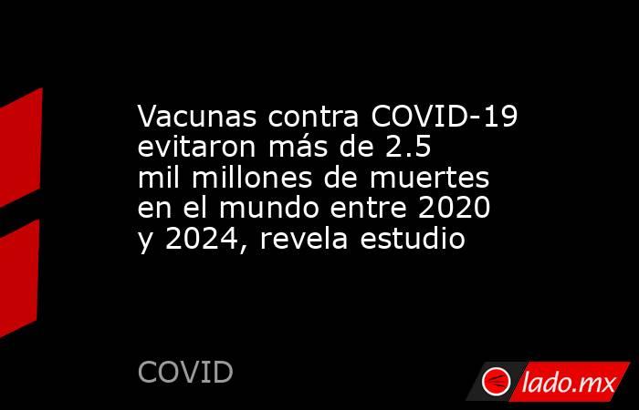 Vacunas contra COVID-19 evitaron más de 2.5 mil millones de muertes en el mundo entre 2020 y 2024, revela estudio. Noticias en tiempo real