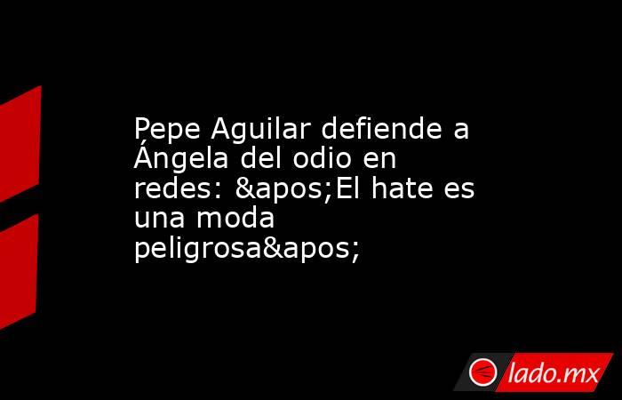 Pepe Aguilar defiende a Ángela del odio en redes: 'El hate es una moda peligrosa'. Noticias en tiempo real