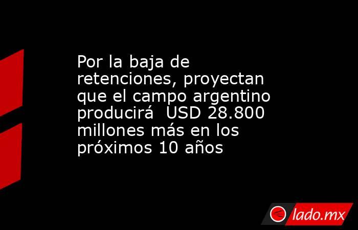 Por la baja de retenciones, proyectan que el campo argentino producirá  USD 28.800 millones más en los próximos 10 años. Noticias en tiempo real