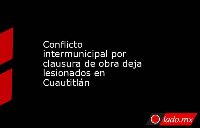 Conflicto intermunicipal por clausura de obra deja lesionados en Cuautitlán. Noticias en tiempo real