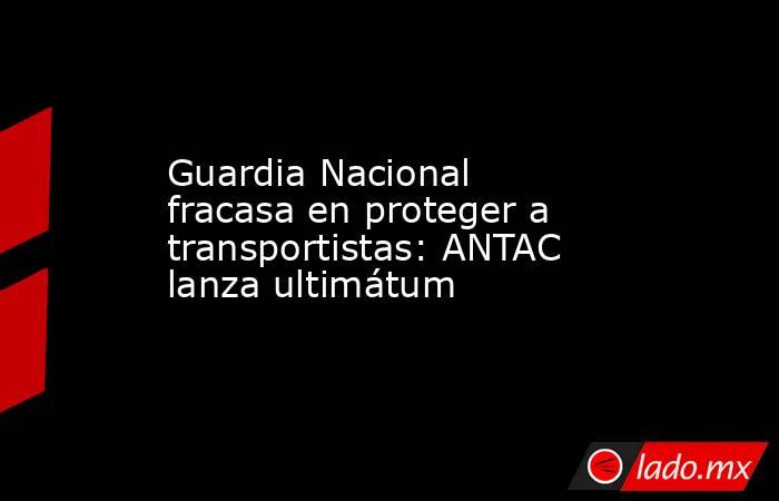 Guardia Nacional fracasa en proteger a transportistas: ANTAC lanza ultimátum. Noticias en tiempo real