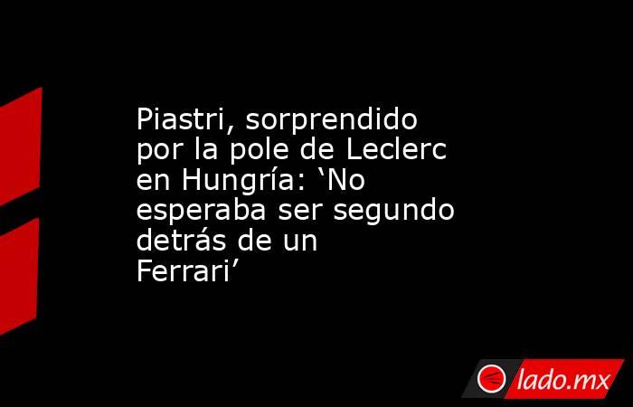 Piastri, sorprendido por la pole de Leclerc en Hungría: ‘No esperaba ser segundo detrás de un Ferrari’ . Noticias en tiempo real