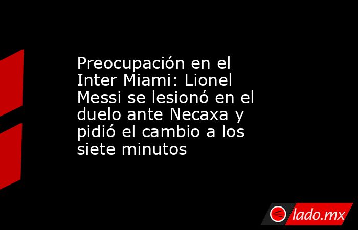 Preocupación en el Inter Miami: Lionel Messi se lesionó en el duelo ante Necaxa y pidió el cambio a los siete minutos. Noticias en tiempo real