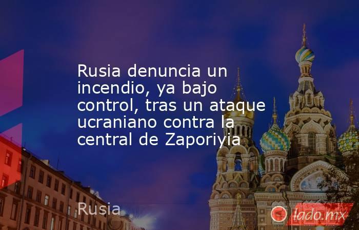 Rusia denuncia un incendio, ya bajo control, tras un ataque ucraniano contra la central de Zaporiyia. Noticias en tiempo real