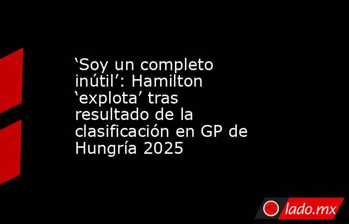 ‘Soy un completo inútil’: Hamilton ‘explota’ tras resultado de la clasificación en GP de Hungría 2025. Noticias en tiempo real