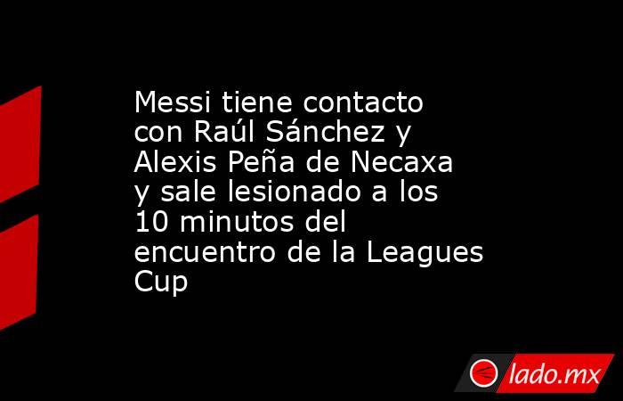 Messi tiene contacto con Raúl Sánchez y Alexis Peña de Necaxa y sale lesionado a los 10 minutos del encuentro de la Leagues Cup . Noticias en tiempo real