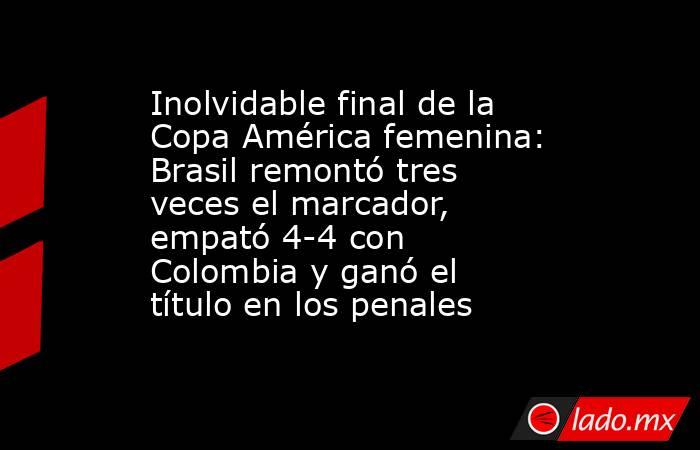 Inolvidable final de la Copa América femenina: Brasil remontó tres veces el marcador, empató 4-4 con Colombia y ganó el título en los penales. Noticias en tiempo real