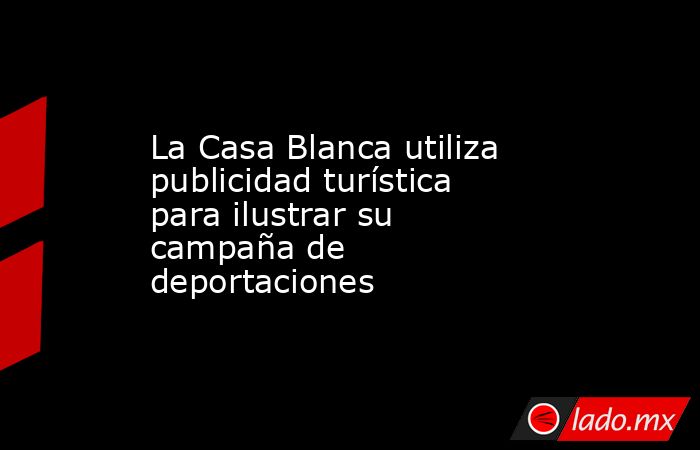 La Casa Blanca utiliza publicidad turística para ilustrar su campaña de deportaciones. Noticias en tiempo real