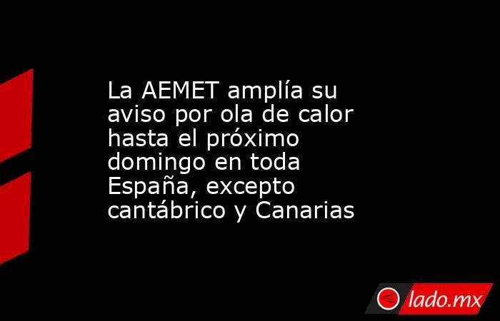 La AEMET amplía su aviso por ola de calor hasta el próximo domingo en toda España, excepto cantábrico y Canarias. Noticias en tiempo real