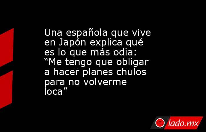Una española que vive en Japón explica qué es lo que más odia: “Me tengo que obligar a hacer planes chulos para no volverme loca”. Noticias en tiempo real