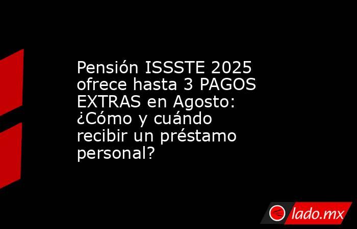 Pensión ISSSTE 2025 ofrece hasta 3 PAGOS EXTRAS en Agosto: ¿Cómo y cuándo recibir un préstamo personal?. Noticias en tiempo real