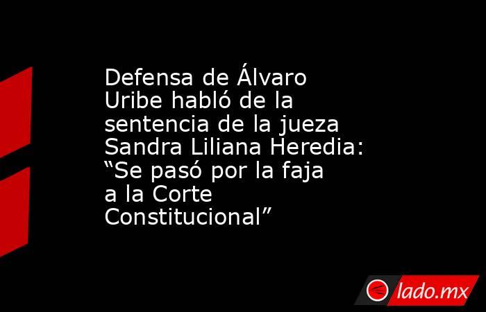 Defensa de Álvaro Uribe habló de la sentencia de la jueza Sandra Liliana Heredia: “Se pasó por la faja a la Corte Constitucional”. Noticias en tiempo real
