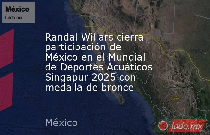 Randal Willars cierra participación de México en el Mundial de Deportes Acuáticos Singapur 2025 con medalla de bronce. Noticias en tiempo real