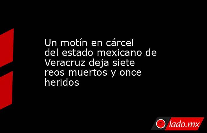 Un motín en cárcel del estado mexicano de Veracruz deja siete reos muertos y once heridos. Noticias en tiempo real