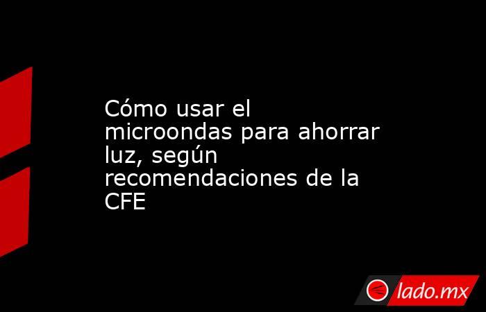 Cómo usar el microondas para ahorrar luz, según recomendaciones de la CFE. Noticias en tiempo real