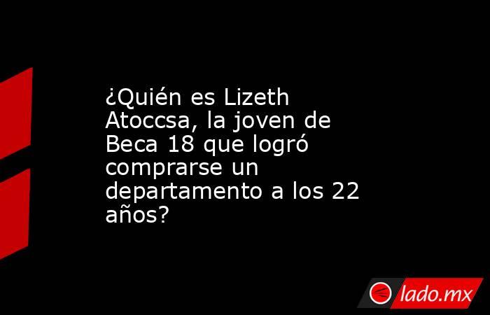 ¿Quién es Lizeth Atoccsa, la joven de Beca 18 que logró comprarse un departamento a los 22 años?. Noticias en tiempo real