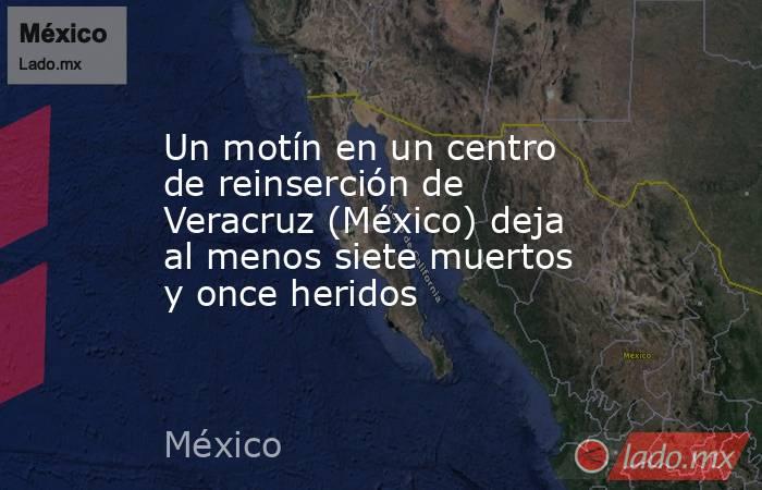 Un motín en un centro de reinserción de Veracruz (México) deja al menos siete muertos y once heridos. Noticias en tiempo real