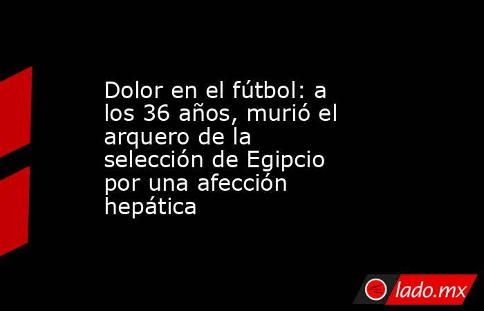 Dolor en el fútbol: a los 36 años, murió el arquero de la selección de Egipcio por una afección hepática. Noticias en tiempo real
