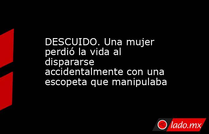 DESCUIDO. Una mujer perdió la vida al dispararse accidentalmente con una escopeta que manipulaba. Noticias en tiempo real