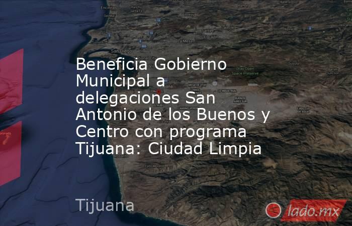 Beneficia Gobierno Municipal a delegaciones San Antonio de los Buenos y Centro con programa Tijuana: Ciudad Limpia. Noticias en tiempo real