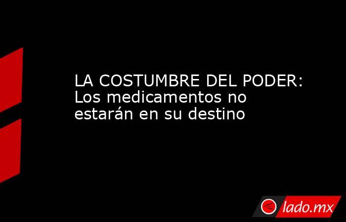 LA COSTUMBRE DEL PODER: Los medicamentos no estarán en su destino. Noticias en tiempo real