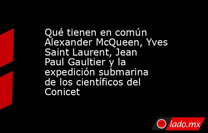 Qué tienen en común Alexander McQueen, Yves Saint Laurent, Jean Paul Gaultier y la expedición submarina de los científicos del Conicet. Noticias en tiempo real