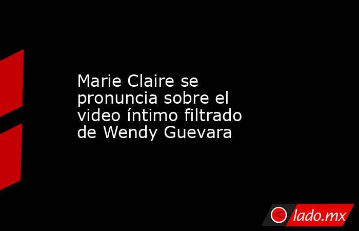 Marie Claire se pronuncia sobre el video íntimo filtrado de Wendy Guevara. Noticias en tiempo real