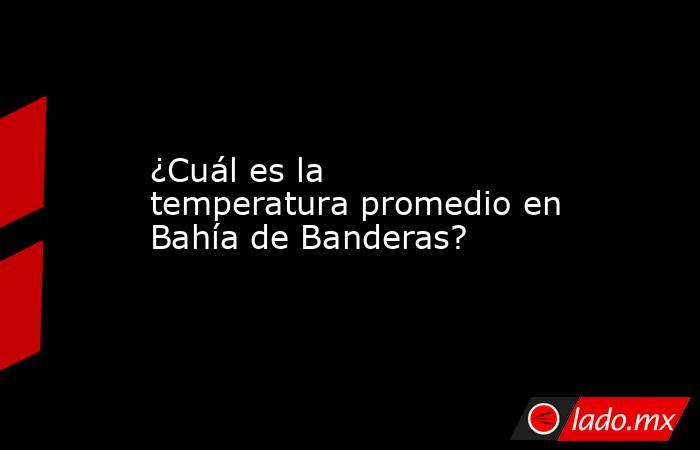 ¿Cuál es la temperatura promedio en Bahía de Banderas?. Noticias en tiempo real