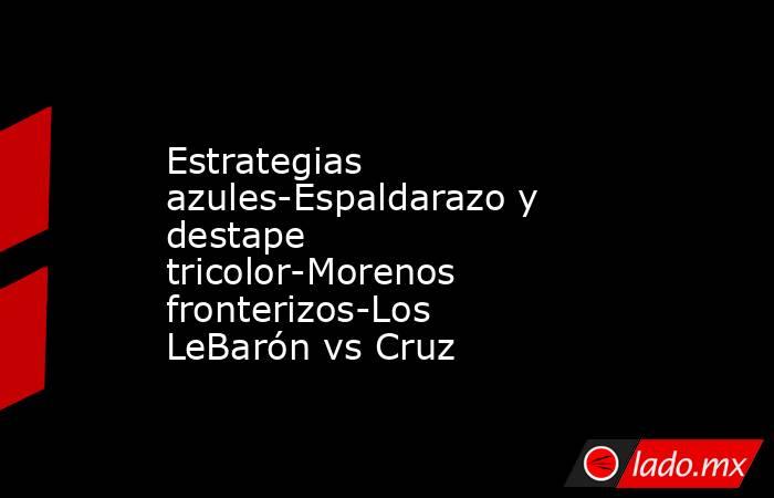 Estrategias azules-Espaldarazo y destape tricolor-Morenos fronterizos-Los LeBarón vs Cruz. Noticias en tiempo real