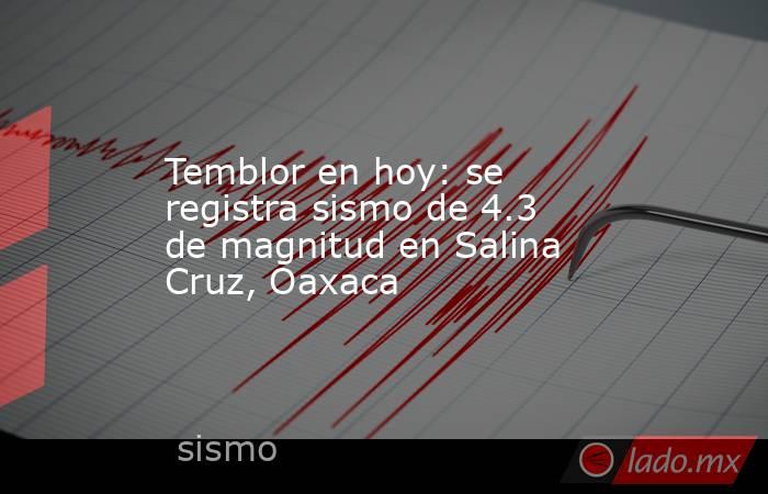 Temblor en hoy: se registra sismo de 4.3 de magnitud en Salina Cruz, Oaxaca. Noticias en tiempo real