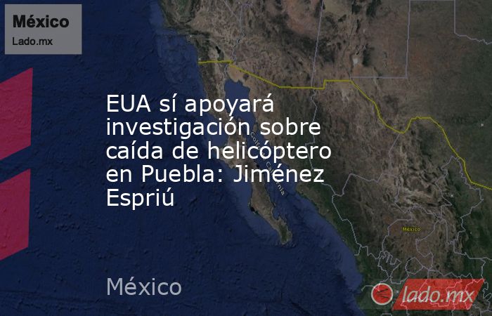 EUA sí apoyará investigación sobre caída de helicóptero en Puebla: Jiménez Espriú. Noticias en tiempo real