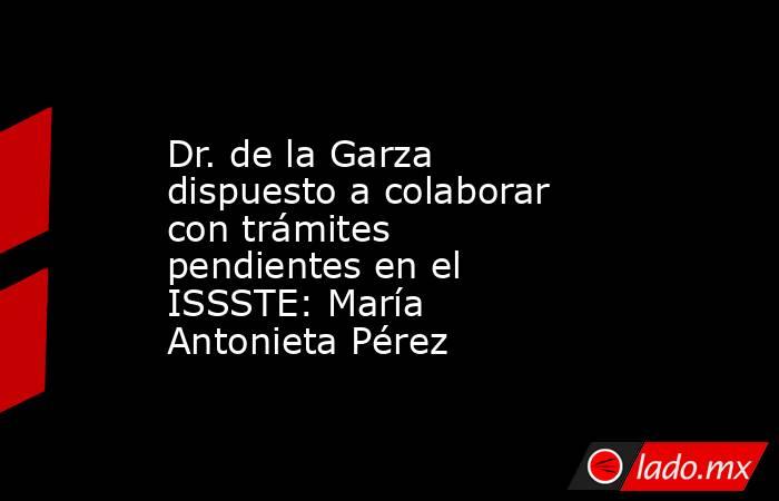 Dr. de la Garza dispuesto a colaborar con trámites pendientes en el ISSSTE: María Antonieta Pérez. Noticias en tiempo real