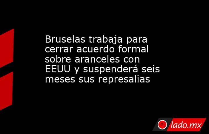 Bruselas trabaja para cerrar acuerdo formal sobre aranceles con EEUU y suspenderá seis meses sus represalias. Noticias en tiempo real