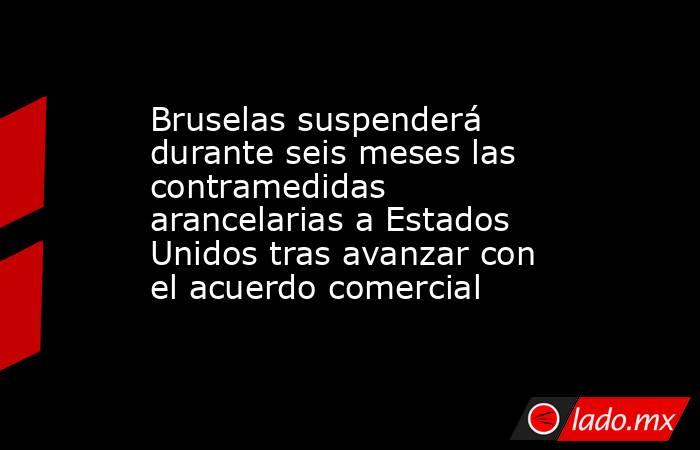 Bruselas suspenderá durante seis meses las contramedidas arancelarias a Estados Unidos tras avanzar con el acuerdo comercial. Noticias en tiempo real