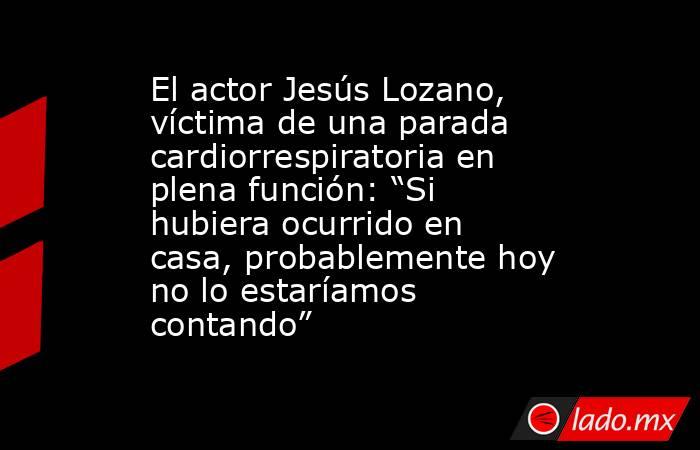El actor Jesús Lozano, víctima de una parada cardiorrespiratoria en plena función: “Si hubiera ocurrido en casa, probablemente hoy no lo estaríamos contando”. Noticias en tiempo real