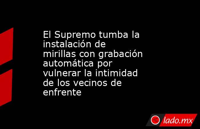 El Supremo tumba la instalación de mirillas con grabación automática por vulnerar la intimidad de los vecinos de enfrente. Noticias en tiempo real