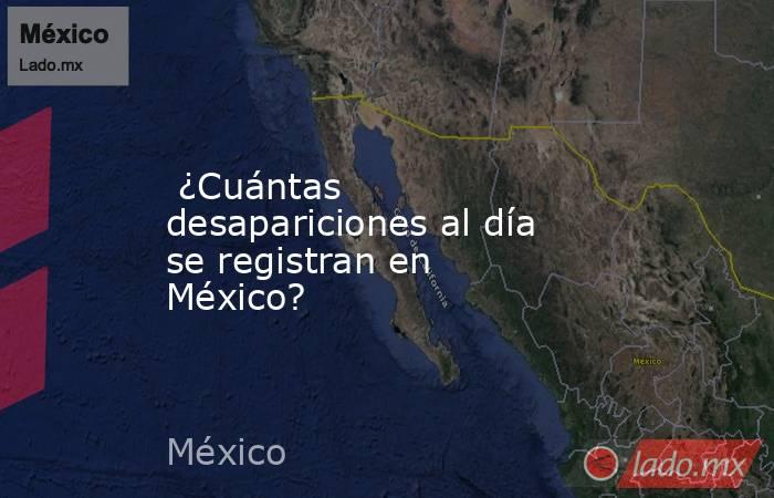  ¿Cuántas desapariciones al día se registran en México?. Noticias en tiempo real