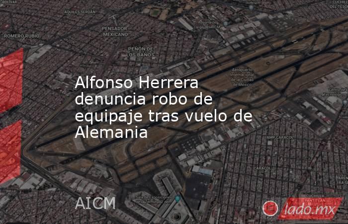 Alfonso Herrera denuncia robo de equipaje tras vuelo de Alemania. Noticias en tiempo real
